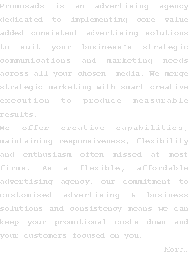 Text Box: Promozads is an advertising agency  dedicated to implementing core value added consistent advertising solutions to suit your business's strategic communications and marketing needs across all your chosen  media. We merge strategic marketing with smart creative execution to produce measurable results. We offer creative capabilities, maintaining responsiveness, flexibility and enthusiasm often missed at most firms. As a flexible, affordable advertising agency, our commitment to customized advertising & business solutions and consistency means we can keep your promotional costs down and your customers focused on you.    More�